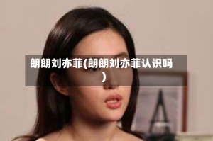 朗朗刘亦菲(朗朗刘亦菲认识吗)