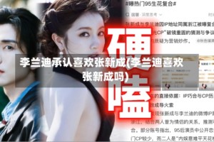 李兰迪承认喜欢张新成(李兰迪喜欢张新成吗)