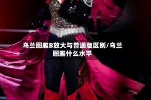 乌兰图雅B放大与普通版区别/乌兰图雅什么水平