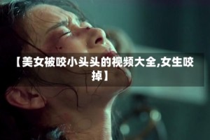 【美女被咬小头头的视频大全,女生咬掉】