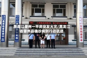 黑龙江肇州一平房突发火灾/黑龙江省肇州县确诊病例行动轨迹