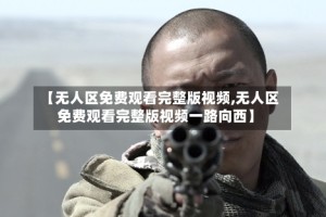 【无人区免费观看完整版视频,无人区免费观看完整版视频一路向西】