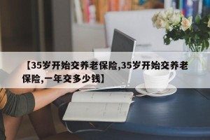 【35岁开始交养老保险,35岁开始交养老保险,一年交多少钱】