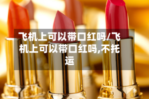 飞机上可以带口红吗/飞机上可以带口红吗,不托运
