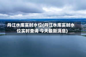 丹江水库实时水位(丹江水库实时水位实时查询 今天最新消息)