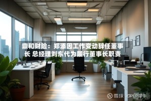 鼎和财险：郑添因工作变动辞任董事长 总经理刘东代为履行董事长职责