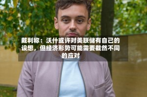 戴利称：沃什或许对美联储有自己的设想，但经济形势可能需要截然不同的应对