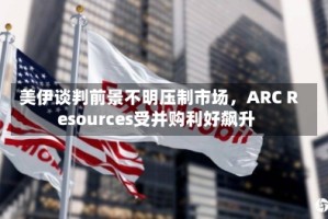 美伊谈判前景不明压制市场，ARC Resources受并购利好飙升