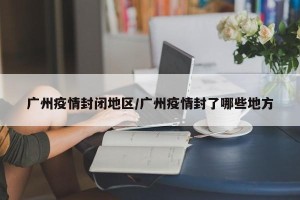 广州疫情封闭地区/广州疫情封了哪些地方