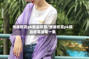 绝版校花pk极品校草/绝版校花pk极品校草是哪一集