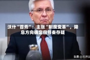 沃什“首秀”：主张“制度变革”，降息方向确定但节奏存疑