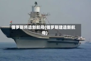 俄罗斯将造新航母(俄罗斯建造新航母)