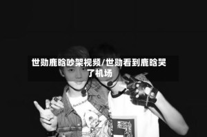 世勋鹿晗吵架视频/世勋看到鹿晗哭了机场