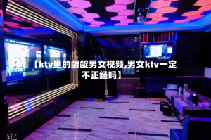 【ktv里的龌龊男女视频,男女ktv一定不正经吗】