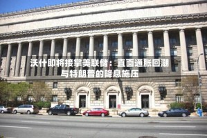 沃什即将接掌美联储：直面通胀回潮与特朗普的降息施压