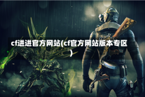 cf进进官方网站(cf官方网站版本专区)