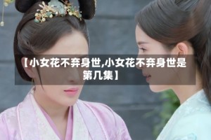 【小女花不弃身世,小女花不弃身世是第几集】