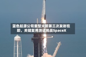 蓝色起源公司重型火箭第三次发射在即，关键复用测试挑战SpaceX