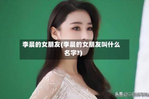 李晨的女朋友(李晨的女朋友叫什么名字?)