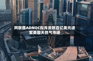 阿联酋ADNOC拟斥资数百亿美元进军美国天然气市场