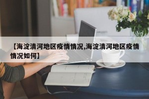 【海淀清河地区疫情情况,海淀清河地区疫情情况如何】
