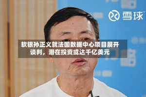 软银孙正义就法国数据中心项目展开谈判，潜在投资或达千亿美元