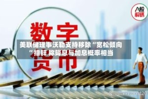 美联储理事沃勒支持移除“宽松倾向”措辞 称降息与加息概率相当