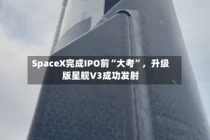 SpaceX完成IPO前“大考”，升级版星舰V3成功发射