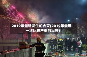 2019年最近发生的火灾(2019年最近一次比较严重的火灾)