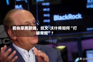 若执掌美联储，凯文·沃什将如何“打破常规”？