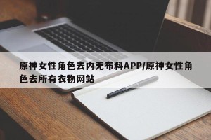 原神女性角色去内无布料APP/原神女性角色去所有衣物网站