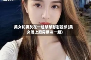 美女和男友在一起怼怼怼怼视频(美女晚上跟男朋友一起)