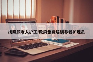 找照顾老人护工/政府免费培训养老护理员