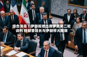 综合消息丨伊朗拒绝出席伊美第二轮谈判 特朗普延长与伊朗停火期限