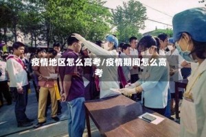 疫情地区怎么高考/疫情期间怎么高考