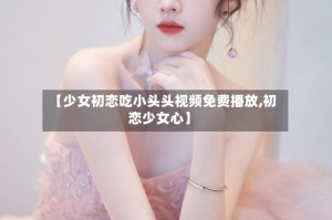【少女初恋吃小头头视频免费播放,初恋少女心】