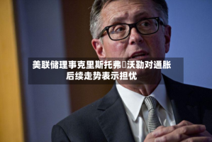 美联储理事克里斯托弗・沃勒对通胀后续走势表示担忧