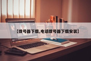 【拨号器下载,电话拨号器下载安装】