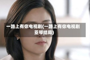 一路上有你电视剧(一路上有你电视剧亚琴结局)