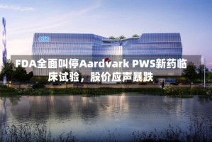 FDA全面叫停Aardvark PWS新药临床试验，股价应声暴跌