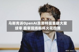马斯克诉OpenAI及奥特曼重磅大案续审 庭审现场料将火花四溅