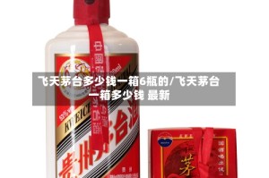 飞天茅台多少钱一箱6瓶的/飞天茅台一箱多少钱 最新