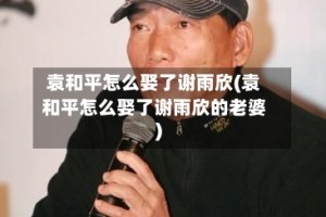 袁和平怎么娶了谢雨欣(袁和平怎么娶了谢雨欣的老婆)