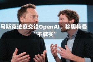 马斯克法庭交锋OpenAI，称奥特曼“不诚实”