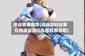 逆战感恩回馈(逆战回归玩家礼包逆战回归礼包在哪领取)