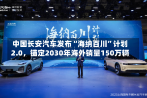 中国长安汽车发布“海纳百川”计划2.0，锚定2030年海外销量150万辆