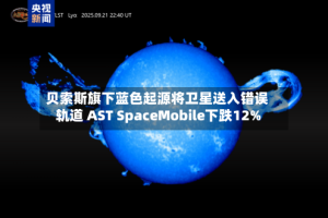 贝索斯旗下蓝色起源将卫星送入错误轨道 AST SpaceMobile下跌12%