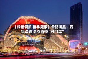 【绿铝领航 首季捷报】云铝涌鑫、云铝泽鑫 勇夺首季“开门红”