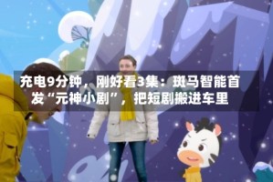 充电9分钟，刚好看3集：斑马智能首发“元神小剧”，把短剧搬进车里