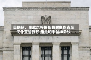美联储：鲍威尔将担任临时主席直至沃什宣誓就职 鲍曼和米兰持异议